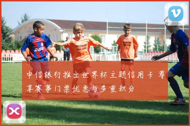 中信银行推出世界杯主题信用卡 尊享赛事门票优惠与多重积分