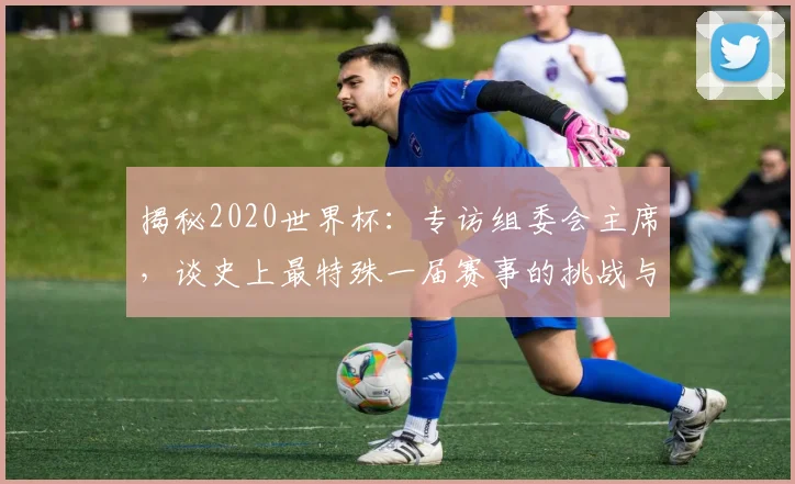 揭秘2020世界杯：专访组委会主席，谈史上最特殊一届赛事的挑战与遗产