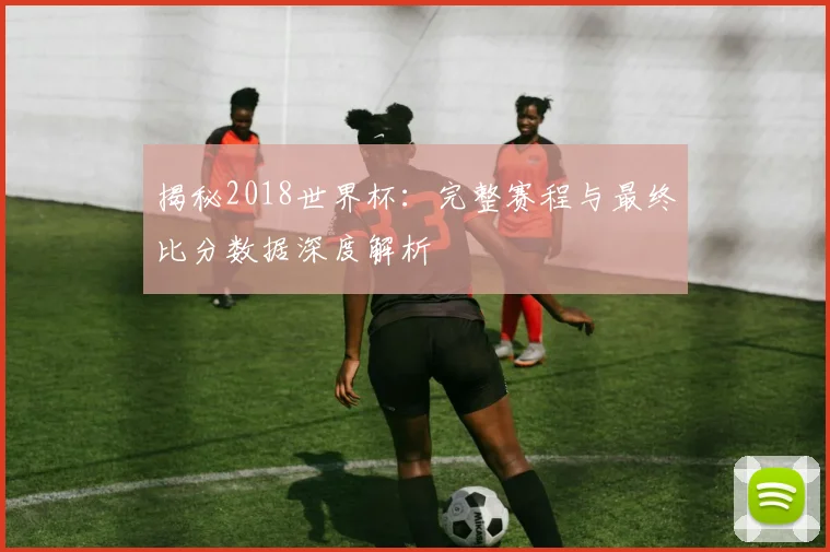 揭秘2018世界杯：完整赛程与最终比分数据深度解析