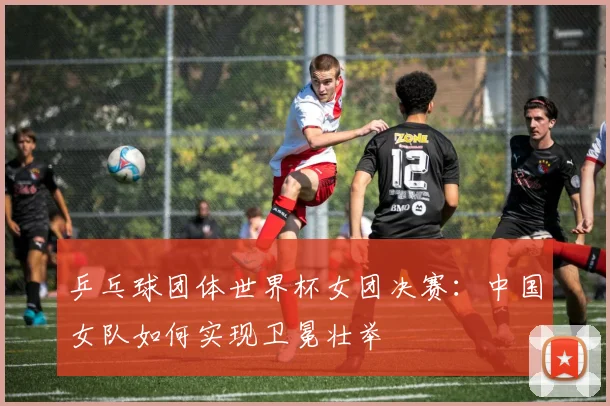 乒乓球团体世界杯女团决赛:中国女队如何实现卫冕壮举