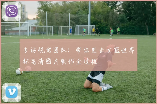 专访视觉团队：带你直击女篮世界杯高清图片制作全过程