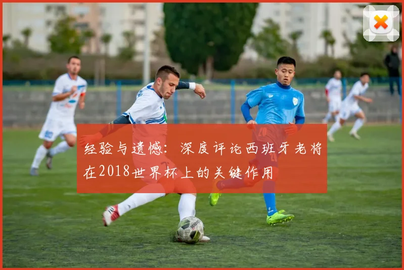 经验与遗憾：深度评论西班牙老将在2018世界杯上的关键作用