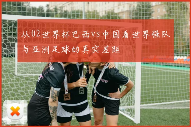 从02世界杯巴西vs中国看世界强队与亚洲足球的真实差距