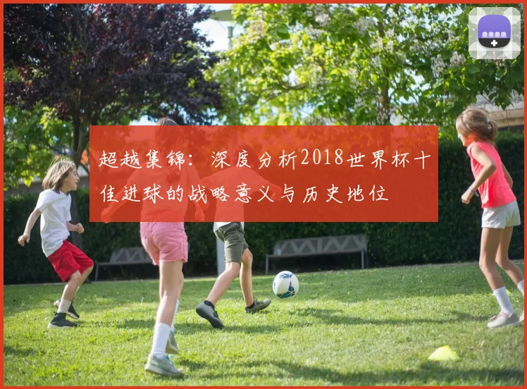 超越集锦：深度分析2018世界杯十佳进球的战略意义与历史地位